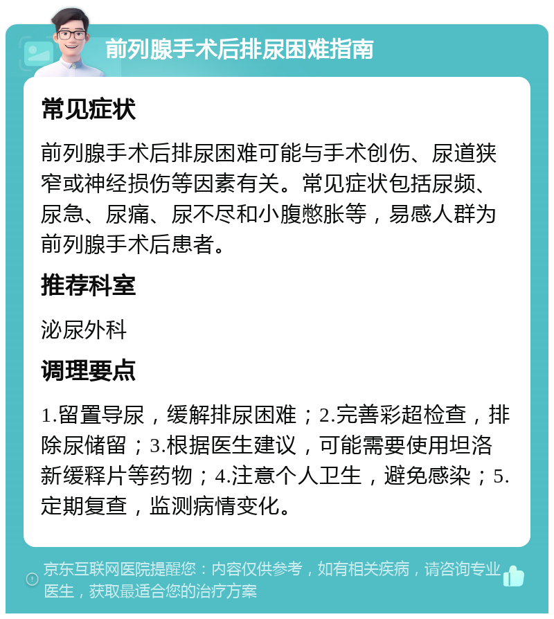 前列腺手术后排尿困难指南 常见症状 前列腺手术后排尿困难可能与手术创伤、尿道狭窄或神经损伤等因素有关。常见症状包括尿频、尿急、尿痛、尿不尽和小腹憋胀等，易感人群为前列腺手术后患者。 推荐科室 泌尿外科 调理要点 1.留置导尿，缓解排尿困难；2.完善彩超检查，排除尿储留；3.根据医生建议，可能需要使用坦洛新缓释片等药物；4.注意个人卫生，避免感染；5.定期复查，监测病情变化。