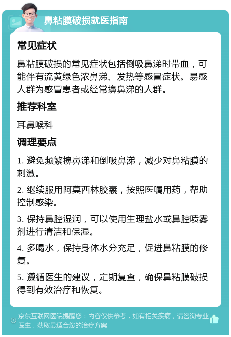 鼻粘膜破损就医指南 常见症状 鼻粘膜破损的常见症状包括倒吸鼻涕时带血，可能伴有流黄绿色浓鼻涕、发热等感冒症状。易感人群为感冒患者或经常擤鼻涕的人群。 推荐科室 耳鼻喉科 调理要点 1. 避免频繁擤鼻涕和倒吸鼻涕，减少对鼻粘膜的刺激。 2. 继续服用阿莫西林胶囊，按照医嘱用药，帮助控制感染。 3. 保持鼻腔湿润，可以使用生理盐水或鼻腔喷雾剂进行清洁和保湿。 4. 多喝水，保持身体水分充足，促进鼻粘膜的修复。 5. 遵循医生的建议，定期复查，确保鼻粘膜破损得到有效治疗和恢复。