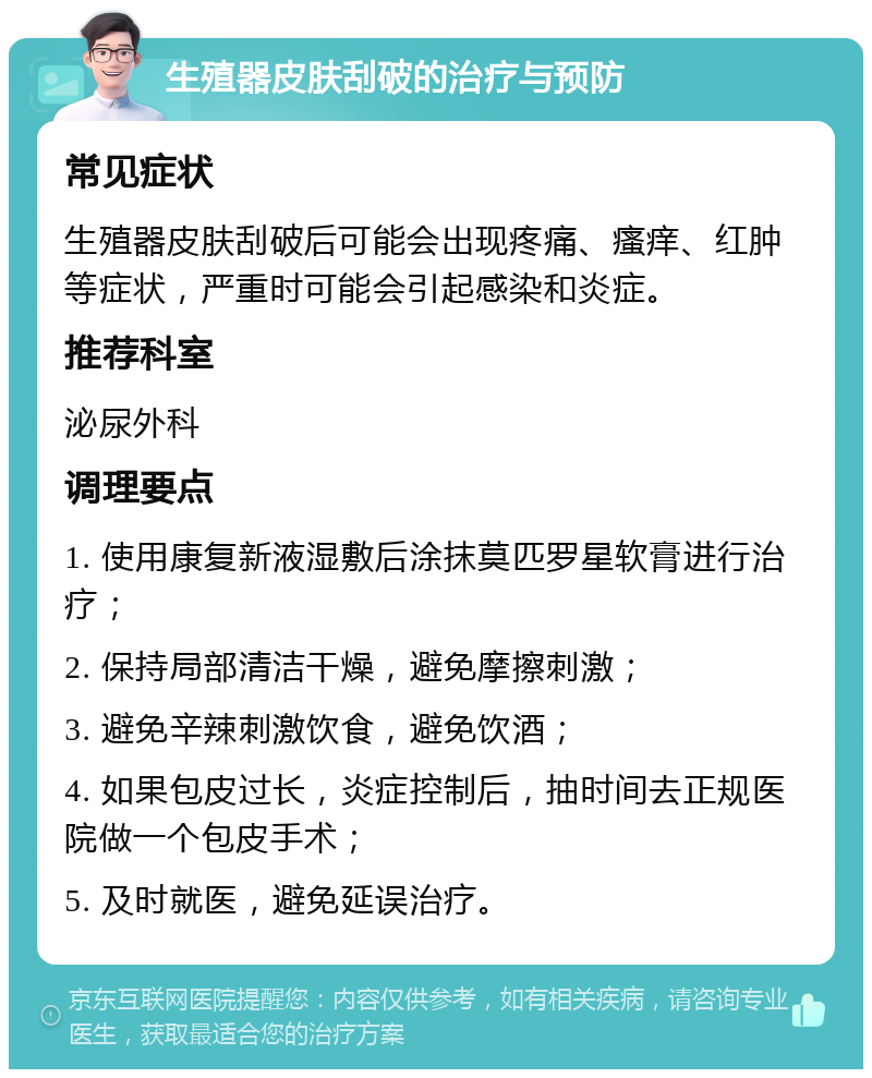 生殖器皮肤刮破的治疗与预防 常见症状 生殖器皮肤刮破后可能会出现疼痛、瘙痒、红肿等症状，严重时可能会引起感染和炎症。 推荐科室 泌尿外科 调理要点 1. 使用康复新液湿敷后涂抹莫匹罗星软膏进行治疗； 2. 保持局部清洁干燥，避免摩擦刺激； 3. 避免辛辣刺激饮食，避免饮酒； 4. 如果包皮过长，炎症控制后，抽时间去正规医院做一个包皮手术； 5. 及时就医，避免延误治疗。