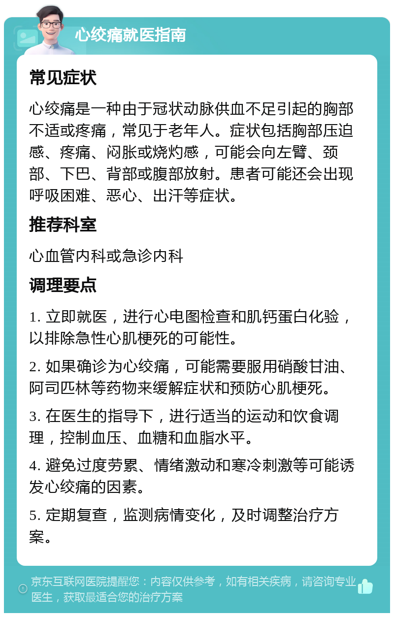 心绞痛就医指南 常见症状 心绞痛是一种由于冠状动脉供血不足引起的胸部不适或疼痛，常见于老年人。症状包括胸部压迫感、疼痛、闷胀或烧灼感，可能会向左臂、颈部、下巴、背部或腹部放射。患者可能还会出现呼吸困难、恶心、出汗等症状。 推荐科室 心血管内科或急诊内科 调理要点 1. 立即就医，进行心电图检查和肌钙蛋白化验，以排除急性心肌梗死的可能性。 2. 如果确诊为心绞痛，可能需要服用硝酸甘油、阿司匹林等药物来缓解症状和预防心肌梗死。 3. 在医生的指导下，进行适当的运动和饮食调理，控制血压、血糖和血脂水平。 4. 避免过度劳累、情绪激动和寒冷刺激等可能诱发心绞痛的因素。 5. 定期复查，监测病情变化，及时调整治疗方案。