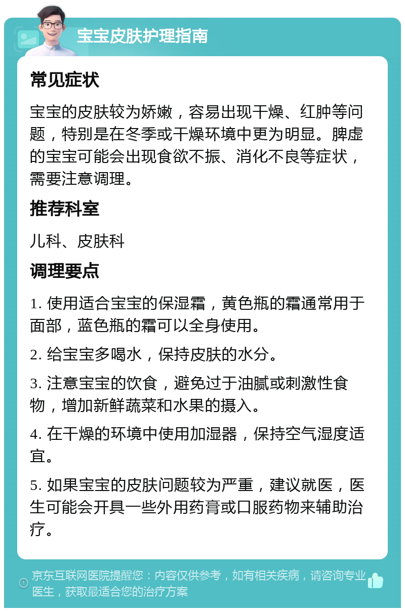 宝宝皮肤护理指南 常见症状 宝宝的皮肤较为娇嫩，容易出现干燥、红肿等问题，特别是在冬季或干燥环境中更为明显。脾虚的宝宝可能会出现食欲不振、消化不良等症状，需要注意调理。 推荐科室 儿科、皮肤科 调理要点 1. 使用适合宝宝的保湿霜，黄色瓶的霜通常用于面部，蓝色瓶的霜可以全身使用。 2. 给宝宝多喝水，保持皮肤的水分。 3. 注意宝宝的饮食，避免过于油腻或刺激性食物，增加新鲜蔬菜和水果的摄入。 4. 在干燥的环境中使用加湿器，保持空气湿度适宜。 5. 如果宝宝的皮肤问题较为严重，建议就医，医生可能会开具一些外用药膏或口服药物来辅助治疗。