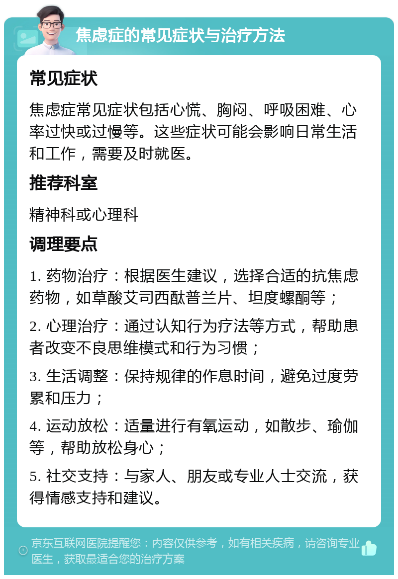 焦虑症的常见症状与治疗方法 常见症状 焦虑症常见症状包括心慌、胸闷、呼吸困难、心率过快或过慢等。这些症状可能会影响日常生活和工作，需要及时就医。 推荐科室 精神科或心理科 调理要点 1. 药物治疗：根据医生建议，选择合适的抗焦虑药物，如草酸艾司西酞普兰片、坦度螺酮等； 2. 心理治疗：通过认知行为疗法等方式，帮助患者改变不良思维模式和行为习惯； 3. 生活调整：保持规律的作息时间，避免过度劳累和压力； 4. 运动放松：适量进行有氧运动，如散步、瑜伽等，帮助放松身心； 5. 社交支持：与家人、朋友或专业人士交流，获得情感支持和建议。