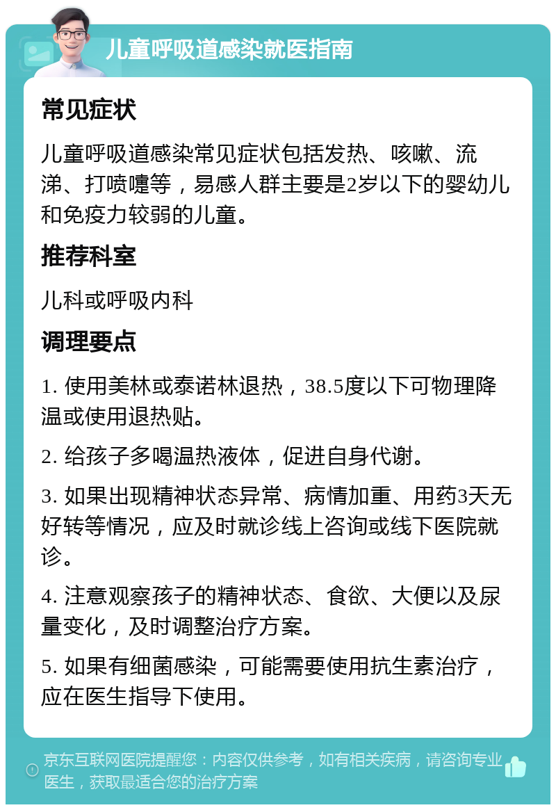 儿童呼吸道感染就医指南 常见症状 儿童呼吸道感染常见症状包括发热、咳嗽、流涕、打喷嚏等，易感人群主要是2岁以下的婴幼儿和免疫力较弱的儿童。 推荐科室 儿科或呼吸内科 调理要点 1. 使用美林或泰诺林退热，38.5度以下可物理降温或使用退热贴。 2. 给孩子多喝温热液体，促进自身代谢。 3. 如果出现精神状态异常、病情加重、用药3天无好转等情况，应及时就诊线上咨询或线下医院就诊。 4. 注意观察孩子的精神状态、食欲、大便以及尿量变化，及时调整治疗方案。 5. 如果有细菌感染，可能需要使用抗生素治疗，应在医生指导下使用。