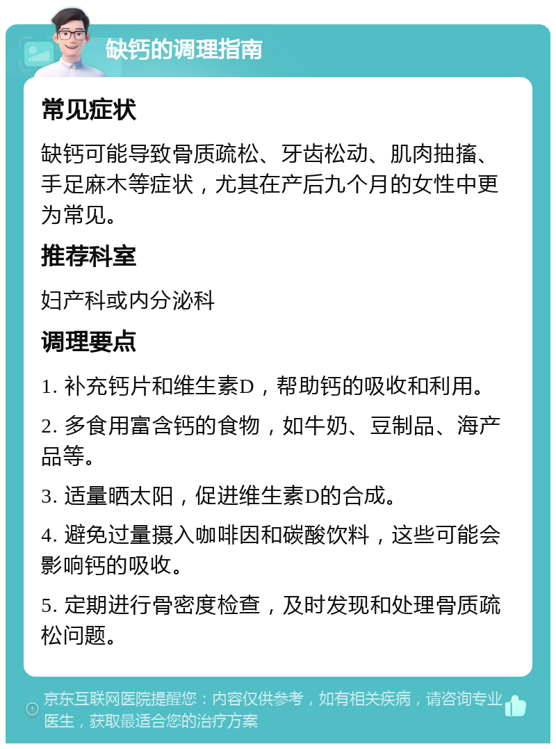 缺钙的调理指南 常见症状 缺钙可能导致骨质疏松、牙齿松动、肌肉抽搐、手足麻木等症状，尤其在产后九个月的女性中更为常见。 推荐科室 妇产科或内分泌科 调理要点 1. 补充钙片和维生素D，帮助钙的吸收和利用。 2. 多食用富含钙的食物，如牛奶、豆制品、海产品等。 3. 适量晒太阳，促进维生素D的合成。 4. 避免过量摄入咖啡因和碳酸饮料，这些可能会影响钙的吸收。 5. 定期进行骨密度检查，及时发现和处理骨质疏松问题。