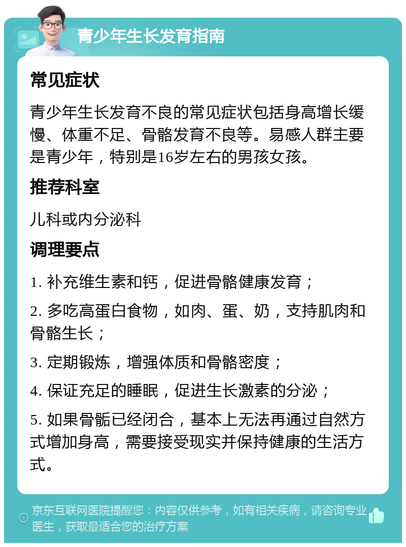 青少年生长发育指南 常见症状 青少年生长发育不良的常见症状包括身高增长缓慢、体重不足、骨骼发育不良等。易感人群主要是青少年，特别是16岁左右的男孩女孩。 推荐科室 儿科或内分泌科 调理要点 1. 补充维生素和钙，促进骨骼健康发育； 2. 多吃高蛋白食物，如肉、蛋、奶，支持肌肉和骨骼生长； 3. 定期锻炼，增强体质和骨骼密度； 4. 保证充足的睡眠，促进生长激素的分泌； 5. 如果骨骺已经闭合，基本上无法再通过自然方式增加身高，需要接受现实并保持健康的生活方式。