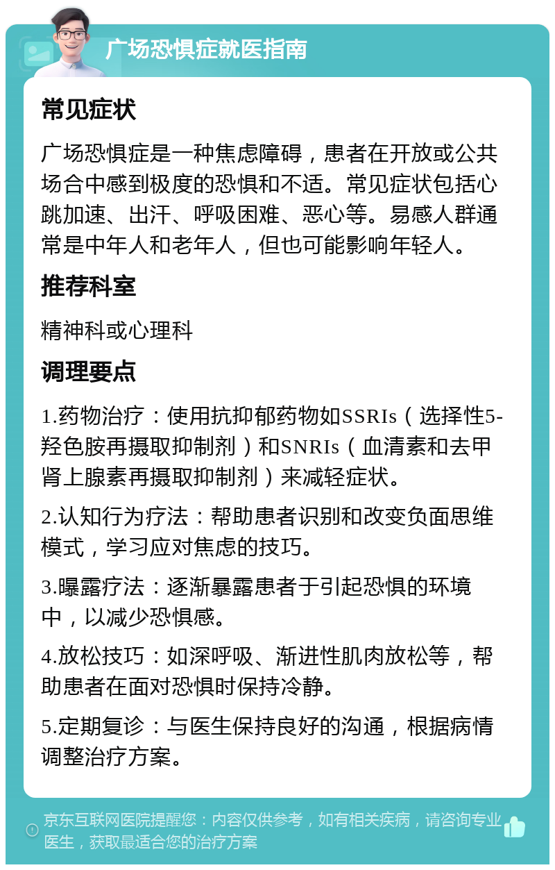 广场恐惧症就医指南 常见症状 广场恐惧症是一种焦虑障碍，患者在开放或公共场合中感到极度的恐惧和不适。常见症状包括心跳加速、出汗、呼吸困难、恶心等。易感人群通常是中年人和老年人，但也可能影响年轻人。 推荐科室 精神科或心理科 调理要点 1.药物治疗：使用抗抑郁药物如SSRIs（选择性5-羟色胺再摄取抑制剂）和SNRIs（血清素和去甲肾上腺素再摄取抑制剂）来减轻症状。 2.认知行为疗法：帮助患者识别和改变负面思维模式，学习应对焦虑的技巧。 3.曝露疗法：逐渐暴露患者于引起恐惧的环境中，以减少恐惧感。 4.放松技巧：如深呼吸、渐进性肌肉放松等，帮助患者在面对恐惧时保持冷静。 5.定期复诊：与医生保持良好的沟通，根据病情调整治疗方案。