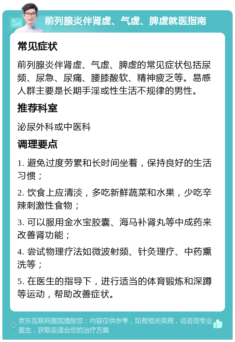 前列腺炎伴肾虚、气虚、脾虚就医指南 常见症状 前列腺炎伴肾虚、气虚、脾虚的常见症状包括尿频、尿急、尿痛、腰膝酸软、精神疲乏等。易感人群主要是长期手淫或性生活不规律的男性。 推荐科室 泌尿外科或中医科 调理要点 1. 避免过度劳累和长时间坐着，保持良好的生活习惯； 2. 饮食上应清淡，多吃新鲜蔬菜和水果，少吃辛辣刺激性食物； 3. 可以服用金水宝胶囊、海马补肾丸等中成药来改善肾功能； 4. 尝试物理疗法如微波射频、针灸理疗、中药熏洗等； 5. 在医生的指导下，进行适当的体育锻炼和深蹲等运动，帮助改善症状。