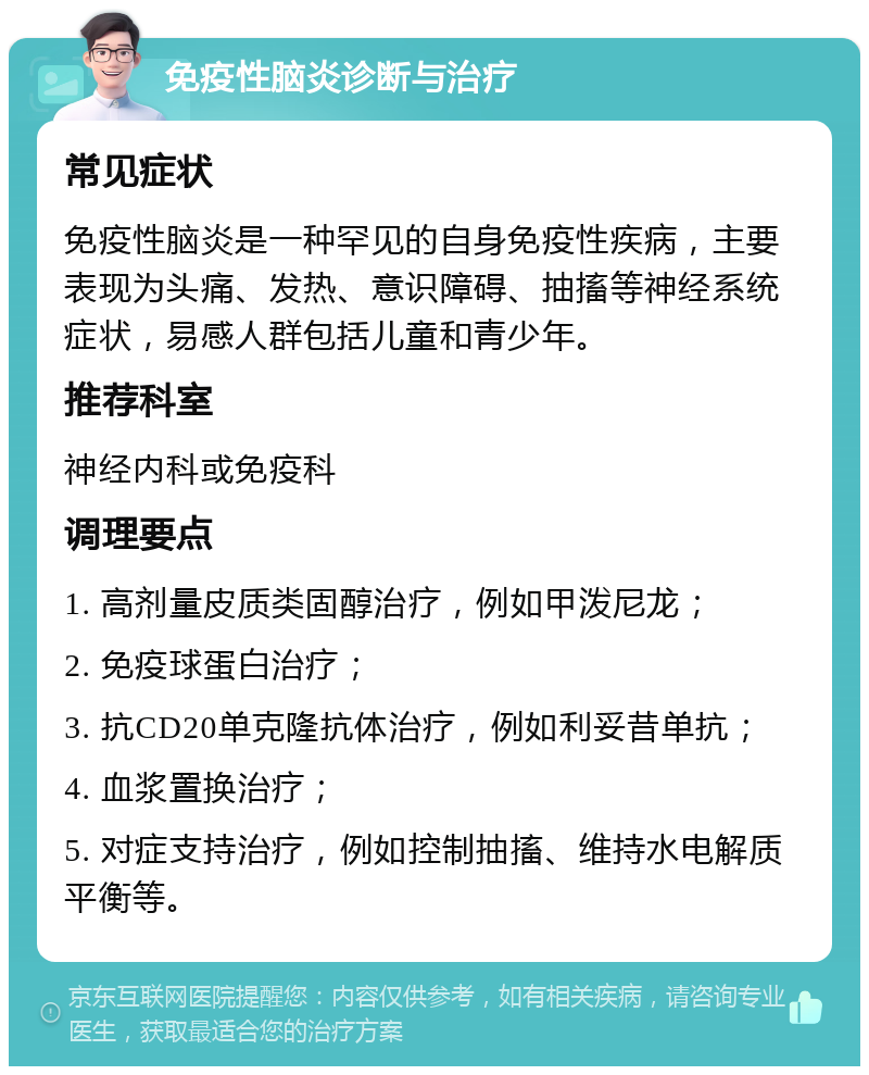 免疫性脑炎诊断与治疗 常见症状 免疫性脑炎是一种罕见的自身免疫性疾病，主要表现为头痛、发热、意识障碍、抽搐等神经系统症状，易感人群包括儿童和青少年。 推荐科室 神经内科或免疫科 调理要点 1. 高剂量皮质类固醇治疗，例如甲泼尼龙； 2. 免疫球蛋白治疗； 3. 抗CD20单克隆抗体治疗，例如利妥昔单抗； 4. 血浆置换治疗； 5. 对症支持治疗，例如控制抽搐、维持水电解质平衡等。