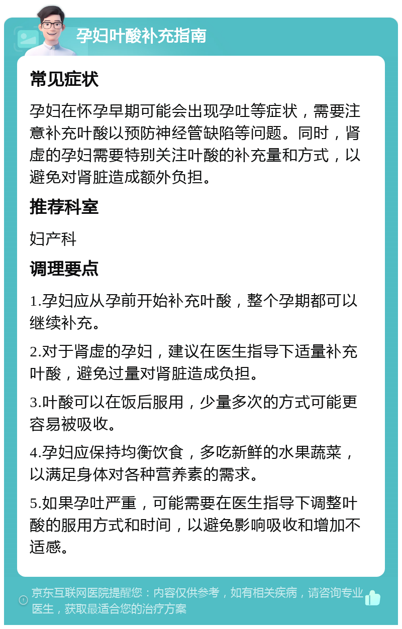 孕妇叶酸补充指南 常见症状 孕妇在怀孕早期可能会出现孕吐等症状，需要注意补充叶酸以预防神经管缺陷等问题。同时，肾虚的孕妇需要特别关注叶酸的补充量和方式，以避免对肾脏造成额外负担。 推荐科室 妇产科 调理要点 1.孕妇应从孕前开始补充叶酸，整个孕期都可以继续补充。 2.对于肾虚的孕妇，建议在医生指导下适量补充叶酸，避免过量对肾脏造成负担。 3.叶酸可以在饭后服用，少量多次的方式可能更容易被吸收。 4.孕妇应保持均衡饮食，多吃新鲜的水果蔬菜，以满足身体对各种营养素的需求。 5.如果孕吐严重，可能需要在医生指导下调整叶酸的服用方式和时间，以避免影响吸收和增加不适感。