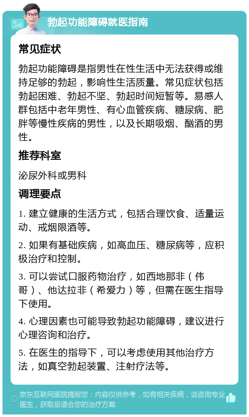 勃起功能障碍就医指南 常见症状 勃起功能障碍是指男性在性生活中无法获得或维持足够的勃起，影响性生活质量。常见症状包括勃起困难、勃起不坚、勃起时间短暂等。易感人群包括中老年男性、有心血管疾病、糖尿病、肥胖等慢性疾病的男性，以及长期吸烟、酗酒的男性。 推荐科室 泌尿外科或男科 调理要点 1. 建立健康的生活方式，包括合理饮食、适量运动、戒烟限酒等。 2. 如果有基础疾病，如高血压、糖尿病等，应积极治疗和控制。 3. 可以尝试口服药物治疗，如西地那非（伟哥）、他达拉非（希爱力）等，但需在医生指导下使用。 4. 心理因素也可能导致勃起功能障碍，建议进行心理咨询和治疗。 5. 在医生的指导下，可以考虑使用其他治疗方法，如真空勃起装置、注射疗法等。