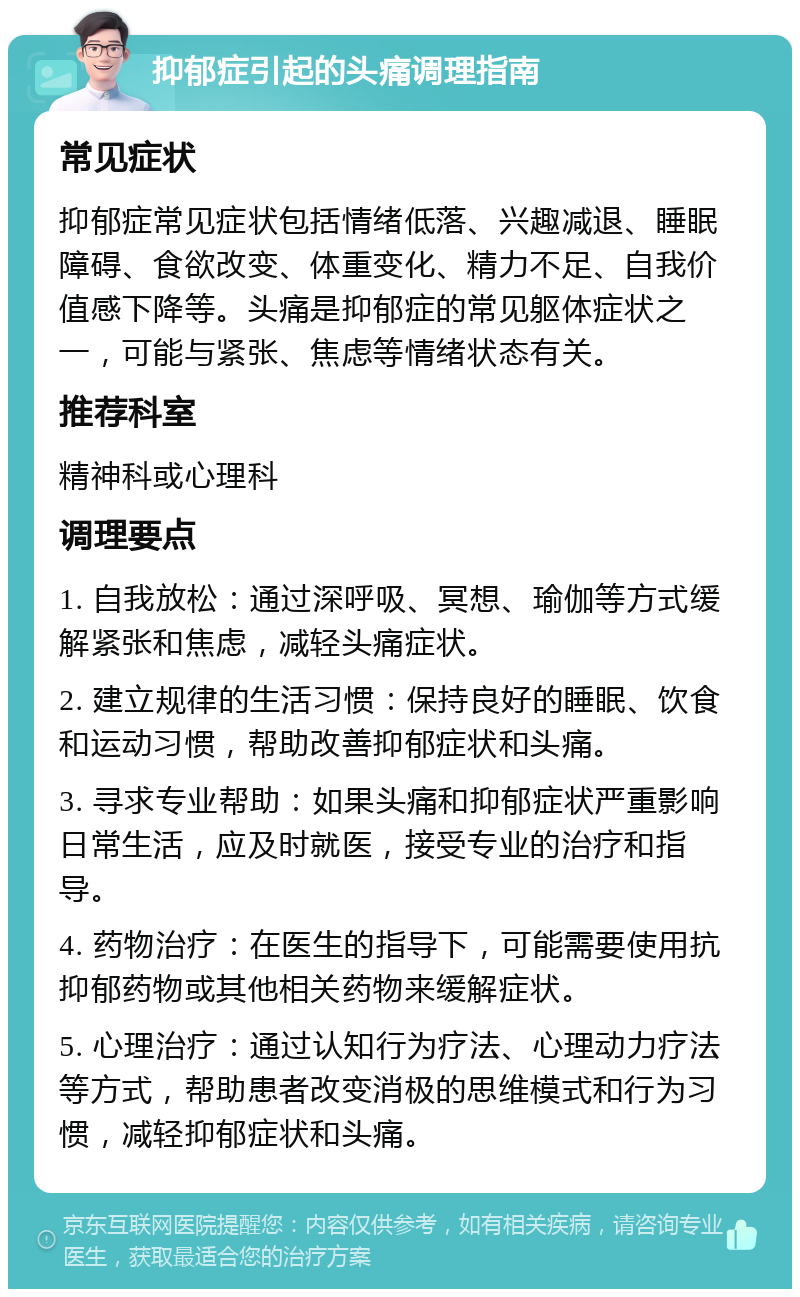 抑郁症引起的头痛调理指南 常见症状 抑郁症常见症状包括情绪低落、兴趣减退、睡眠障碍、食欲改变、体重变化、精力不足、自我价值感下降等。头痛是抑郁症的常见躯体症状之一，可能与紧张、焦虑等情绪状态有关。 推荐科室 精神科或心理科 调理要点 1. 自我放松：通过深呼吸、冥想、瑜伽等方式缓解紧张和焦虑，减轻头痛症状。 2. 建立规律的生活习惯：保持良好的睡眠、饮食和运动习惯，帮助改善抑郁症状和头痛。 3. 寻求专业帮助：如果头痛和抑郁症状严重影响日常生活，应及时就医，接受专业的治疗和指导。 4. 药物治疗：在医生的指导下，可能需要使用抗抑郁药物或其他相关药物来缓解症状。 5. 心理治疗：通过认知行为疗法、心理动力疗法等方式，帮助患者改变消极的思维模式和行为习惯，减轻抑郁症状和头痛。