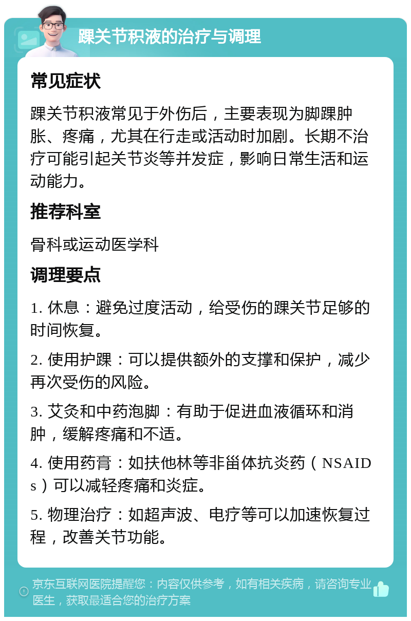 踝关节积液的治疗与调理 常见症状 踝关节积液常见于外伤后，主要表现为脚踝肿胀、疼痛，尤其在行走或活动时加剧。长期不治疗可能引起关节炎等并发症，影响日常生活和运动能力。 推荐科室 骨科或运动医学科 调理要点 1. 休息：避免过度活动，给受伤的踝关节足够的时间恢复。 2. 使用护踝：可以提供额外的支撑和保护，减少再次受伤的风险。 3. 艾灸和中药泡脚：有助于促进血液循环和消肿，缓解疼痛和不适。 4. 使用药膏：如扶他林等非甾体抗炎药（NSAIDs）可以减轻疼痛和炎症。 5. 物理治疗：如超声波、电疗等可以加速恢复过程，改善关节功能。