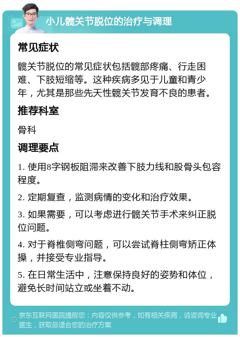 小儿髋关节脱位的治疗与调理 常见症状 髋关节脱位的常见症状包括髋部疼痛、行走困难、下肢短缩等。这种疾病多见于儿童和青少年，尤其是那些先天性髋关节发育不良的患者。 推荐科室 骨科 调理要点 1. 使用8字钢板阻滞来改善下肢力线和股骨头包容程度。 2. 定期复查，监测病情的变化和治疗效果。 3. 如果需要，可以考虑进行髋关节手术来纠正脱位问题。 4. 对于脊椎侧弯问题，可以尝试脊柱侧弯矫正体操，并接受专业指导。 5. 在日常生活中，注意保持良好的姿势和体位，避免长时间站立或坐着不动。