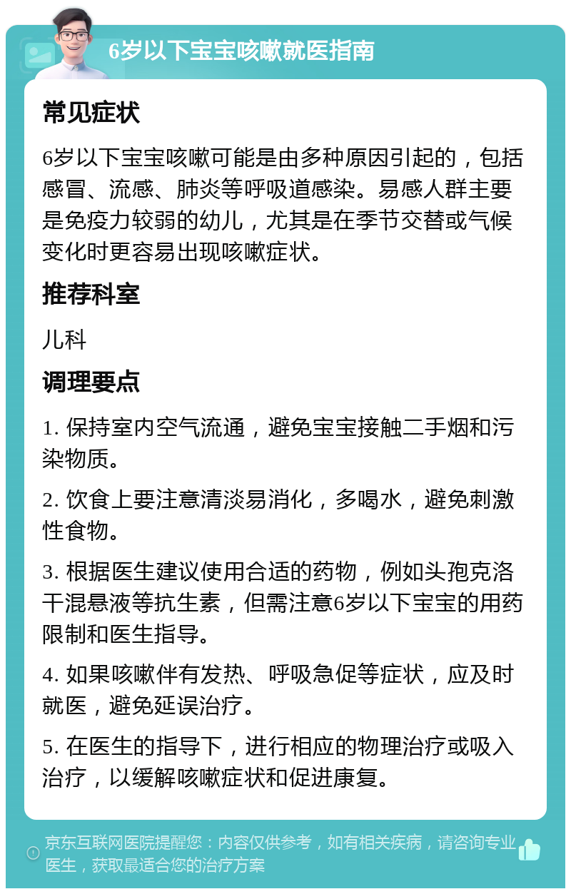 6岁以下宝宝咳嗽就医指南 常见症状 6岁以下宝宝咳嗽可能是由多种原因引起的，包括感冒、流感、肺炎等呼吸道感染。易感人群主要是免疫力较弱的幼儿，尤其是在季节交替或气候变化时更容易出现咳嗽症状。 推荐科室 儿科 调理要点 1. 保持室内空气流通，避免宝宝接触二手烟和污染物质。 2. 饮食上要注意清淡易消化，多喝水，避免刺激性食物。 3. 根据医生建议使用合适的药物，例如头孢克洛干混悬液等抗生素，但需注意6岁以下宝宝的用药限制和医生指导。 4. 如果咳嗽伴有发热、呼吸急促等症状，应及时就医，避免延误治疗。 5. 在医生的指导下，进行相应的物理治疗或吸入治疗，以缓解咳嗽症状和促进康复。