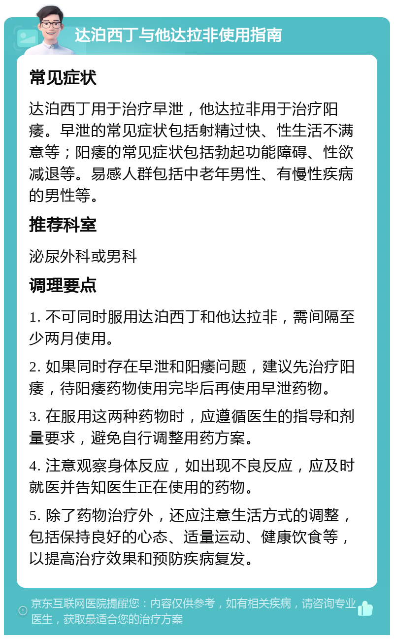 达泊西丁与他达拉非使用指南 常见症状 达泊西丁用于治疗早泄，他达拉非用于治疗阳痿。早泄的常见症状包括射精过快、性生活不满意等；阳痿的常见症状包括勃起功能障碍、性欲减退等。易感人群包括中老年男性、有慢性疾病的男性等。 推荐科室 泌尿外科或男科 调理要点 1. 不可同时服用达泊西丁和他达拉非，需间隔至少两月使用。 2. 如果同时存在早泄和阳痿问题，建议先治疗阳痿，待阳痿药物使用完毕后再使用早泄药物。 3. 在服用这两种药物时，应遵循医生的指导和剂量要求，避免自行调整用药方案。 4. 注意观察身体反应，如出现不良反应，应及时就医并告知医生正在使用的药物。 5. 除了药物治疗外，还应注意生活方式的调整，包括保持良好的心态、适量运动、健康饮食等，以提高治疗效果和预防疾病复发。