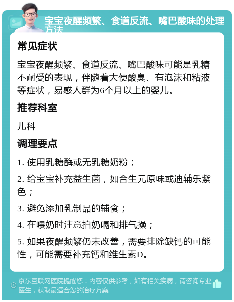 宝宝夜醒频繁、食道反流、嘴巴酸味的处理方法 常见症状 宝宝夜醒频繁、食道反流、嘴巴酸味可能是乳糖不耐受的表现，伴随着大便酸臭、有泡沫和粘液等症状，易感人群为6个月以上的婴儿。 推荐科室 儿科 调理要点 1. 使用乳糖酶或无乳糖奶粉； 2. 给宝宝补充益生菌，如合生元原味或迪辅乐紫色； 3. 避免添加乳制品的辅食； 4. 在喂奶时注意拍奶嗝和排气操； 5. 如果夜醒频繁仍未改善，需要排除缺钙的可能性，可能需要补充钙和维生素D。