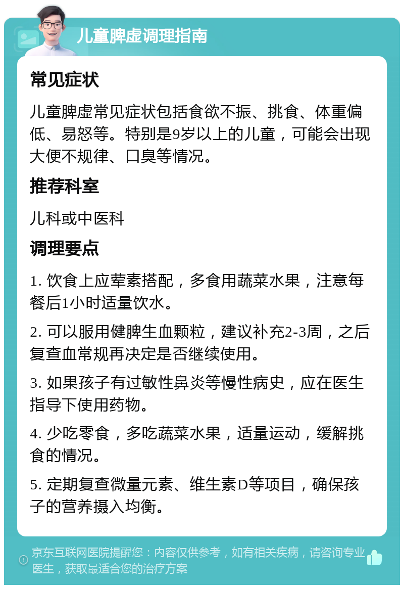 儿童脾虚调理指南 常见症状 儿童脾虚常见症状包括食欲不振、挑食、体重偏低、易怒等。特别是9岁以上的儿童，可能会出现大便不规律、口臭等情况。 推荐科室 儿科或中医科 调理要点 1. 饮食上应荤素搭配，多食用蔬菜水果，注意每餐后1小时适量饮水。 2. 可以服用健脾生血颗粒，建议补充2-3周，之后复查血常规再决定是否继续使用。 3. 如果孩子有过敏性鼻炎等慢性病史，应在医生指导下使用药物。 4. 少吃零食，多吃蔬菜水果，适量运动，缓解挑食的情况。 5. 定期复查微量元素、维生素D等项目，确保孩子的营养摄入均衡。