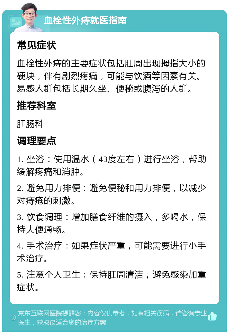 血栓性外痔就医指南 常见症状 血栓性外痔的主要症状包括肛周出现拇指大小的硬块，伴有剧烈疼痛，可能与饮酒等因素有关。易感人群包括长期久坐、便秘或腹泻的人群。 推荐科室 肛肠科 调理要点 1. 坐浴：使用温水（43度左右）进行坐浴，帮助缓解疼痛和消肿。 2. 避免用力排便：避免便秘和用力排便，以减少对痔疮的刺激。 3. 饮食调理：增加膳食纤维的摄入，多喝水，保持大便通畅。 4. 手术治疗：如果症状严重，可能需要进行小手术治疗。 5. 注意个人卫生：保持肛周清洁，避免感染加重症状。