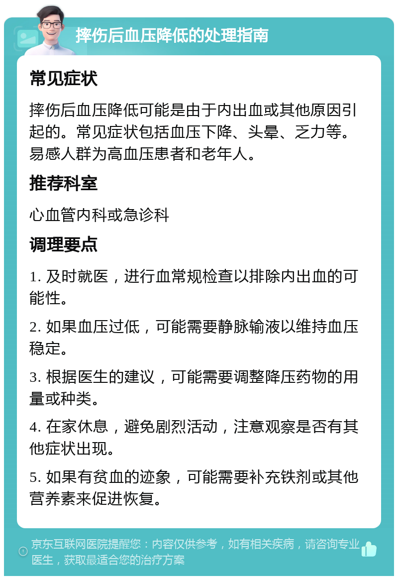 摔伤后血压降低的处理指南 常见症状 摔伤后血压降低可能是由于内出血或其他原因引起的。常见症状包括血压下降、头晕、乏力等。易感人群为高血压患者和老年人。 推荐科室 心血管内科或急诊科 调理要点 1. 及时就医，进行血常规检查以排除内出血的可能性。 2. 如果血压过低，可能需要静脉输液以维持血压稳定。 3. 根据医生的建议，可能需要调整降压药物的用量或种类。 4. 在家休息，避免剧烈活动，注意观察是否有其他症状出现。 5. 如果有贫血的迹象，可能需要补充铁剂或其他营养素来促进恢复。