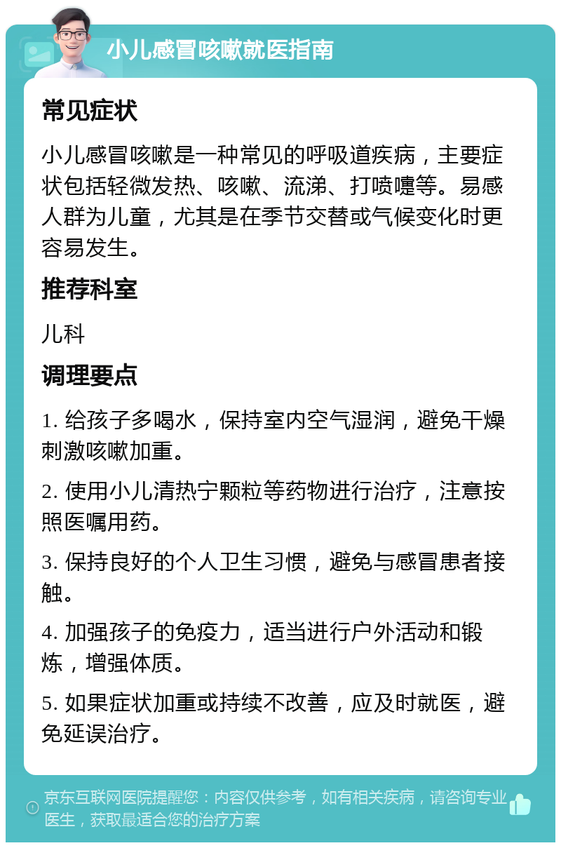 小儿感冒咳嗽就医指南 常见症状 小儿感冒咳嗽是一种常见的呼吸道疾病，主要症状包括轻微发热、咳嗽、流涕、打喷嚏等。易感人群为儿童，尤其是在季节交替或气候变化时更容易发生。 推荐科室 儿科 调理要点 1. 给孩子多喝水，保持室内空气湿润，避免干燥刺激咳嗽加重。 2. 使用小儿清热宁颗粒等药物进行治疗，注意按照医嘱用药。 3. 保持良好的个人卫生习惯，避免与感冒患者接触。 4. 加强孩子的免疫力，适当进行户外活动和锻炼，增强体质。 5. 如果症状加重或持续不改善，应及时就医，避免延误治疗。