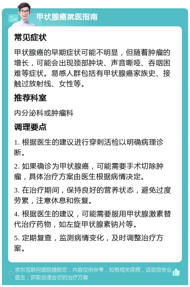 甲状腺癌就医指南 常见症状 甲状腺癌的早期症状可能不明显，但随着肿瘤的增长，可能会出现颈部肿块、声音嘶哑、吞咽困难等症状。易感人群包括有甲状腺癌家族史、接触过放射线、女性等。 推荐科室 内分泌科或肿瘤科 调理要点 1. 根据医生的建议进行穿刺活检以明确病理诊断。 2. 如果确诊为甲状腺癌，可能需要手术切除肿瘤，具体治疗方案由医生根据病情决定。 3. 在治疗期间，保持良好的营养状态，避免过度劳累，注意休息和恢复。 4. 根据医生的建议，可能需要服用甲状腺激素替代治疗药物，如左旋甲状腺素钠片等。 5. 定期复查，监测病情变化，及时调整治疗方案。