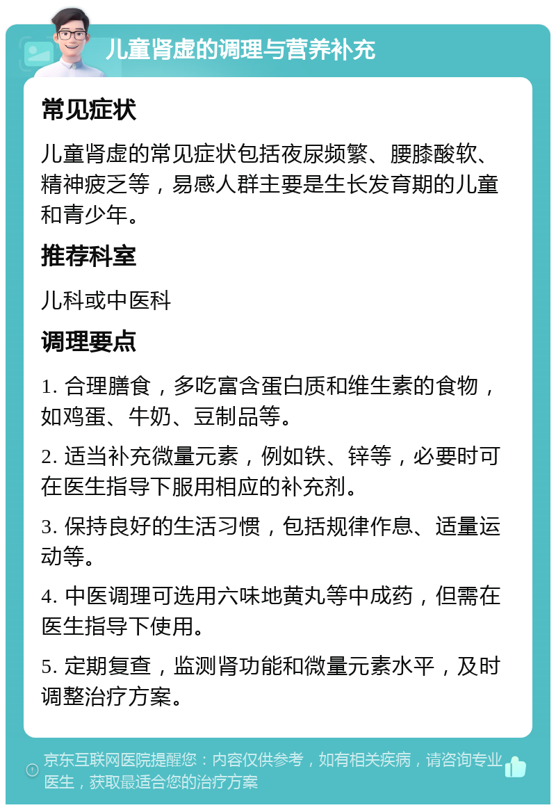 儿童肾虚的调理与营养补充 常见症状 儿童肾虚的常见症状包括夜尿频繁、腰膝酸软、精神疲乏等，易感人群主要是生长发育期的儿童和青少年。 推荐科室 儿科或中医科 调理要点 1. 合理膳食，多吃富含蛋白质和维生素的食物，如鸡蛋、牛奶、豆制品等。 2. 适当补充微量元素，例如铁、锌等，必要时可在医生指导下服用相应的补充剂。 3. 保持良好的生活习惯，包括规律作息、适量运动等。 4. 中医调理可选用六味地黄丸等中成药，但需在医生指导下使用。 5. 定期复查，监测肾功能和微量元素水平，及时调整治疗方案。