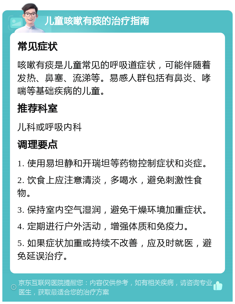 儿童咳嗽有痰的治疗指南 常见症状 咳嗽有痰是儿童常见的呼吸道症状，可能伴随着发热、鼻塞、流涕等。易感人群包括有鼻炎、哮喘等基础疾病的儿童。 推荐科室 儿科或呼吸内科 调理要点 1. 使用易坦静和开瑞坦等药物控制症状和炎症。 2. 饮食上应注意清淡，多喝水，避免刺激性食物。 3. 保持室内空气湿润，避免干燥环境加重症状。 4. 定期进行户外活动，增强体质和免疫力。 5. 如果症状加重或持续不改善，应及时就医，避免延误治疗。