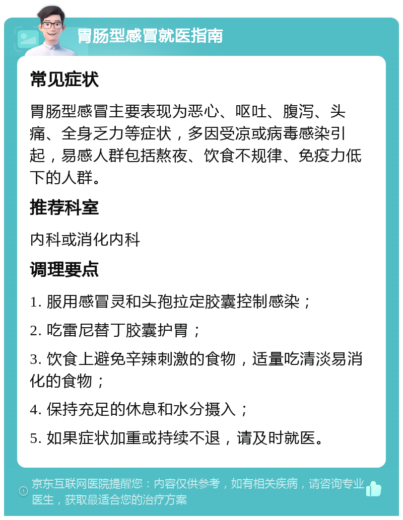 胃肠型感冒就医指南 常见症状 胃肠型感冒主要表现为恶心、呕吐、腹泻、头痛、全身乏力等症状，多因受凉或病毒感染引起，易感人群包括熬夜、饮食不规律、免疫力低下的人群。 推荐科室 内科或消化内科 调理要点 1. 服用感冒灵和头孢拉定胶囊控制感染； 2. 吃雷尼替丁胶囊护胃； 3. 饮食上避免辛辣刺激的食物，适量吃清淡易消化的食物； 4. 保持充足的休息和水分摄入； 5. 如果症状加重或持续不退，请及时就医。