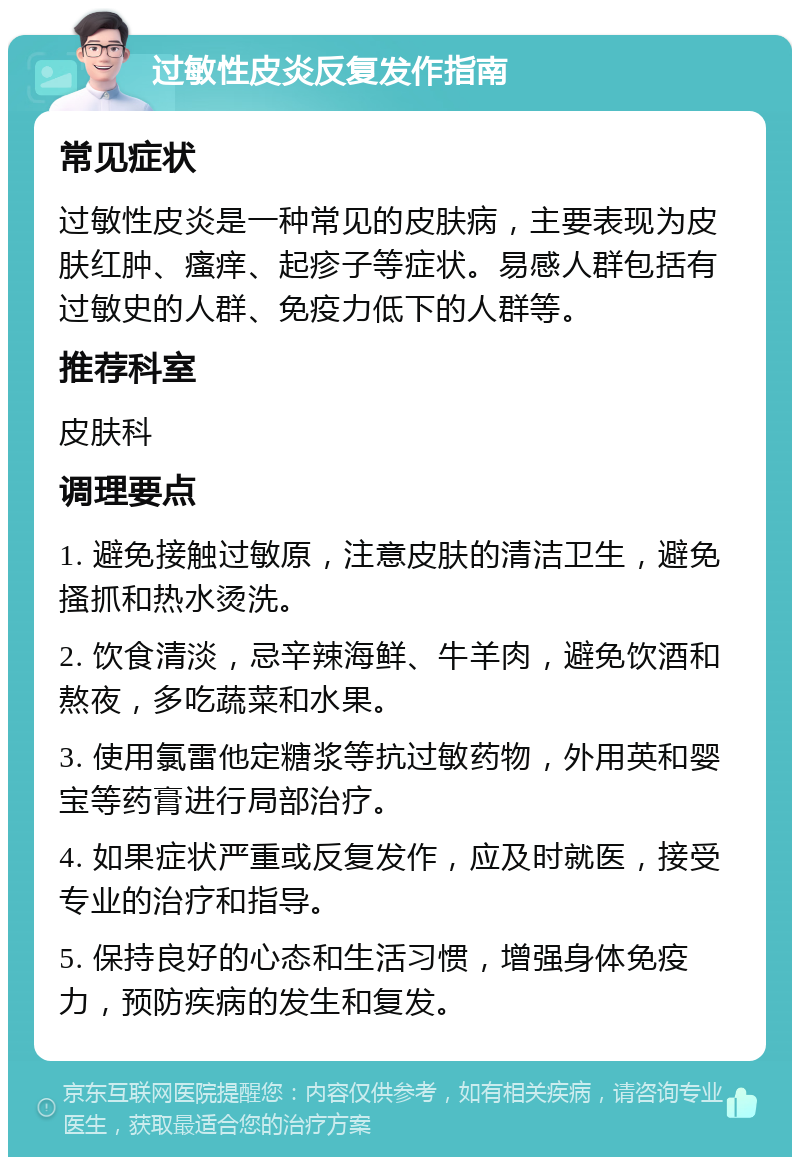 过敏性皮炎反复发作指南 常见症状 过敏性皮炎是一种常见的皮肤病，主要表现为皮肤红肿、瘙痒、起疹子等症状。易感人群包括有过敏史的人群、免疫力低下的人群等。 推荐科室 皮肤科 调理要点 1. 避免接触过敏原，注意皮肤的清洁卫生，避免搔抓和热水烫洗。 2. 饮食清淡，忌辛辣海鲜、牛羊肉，避免饮酒和熬夜，多吃蔬菜和水果。 3. 使用氯雷他定糖浆等抗过敏药物，外用英和婴宝等药膏进行局部治疗。 4. 如果症状严重或反复发作，应及时就医，接受专业的治疗和指导。 5. 保持良好的心态和生活习惯，增强身体免疫力，预防疾病的发生和复发。