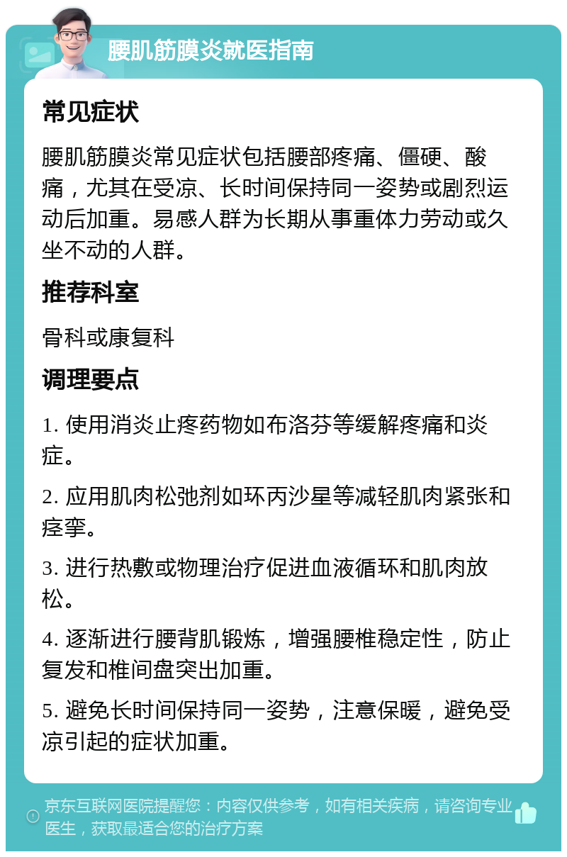 腰肌筋膜炎就医指南 常见症状 腰肌筋膜炎常见症状包括腰部疼痛、僵硬、酸痛，尤其在受凉、长时间保持同一姿势或剧烈运动后加重。易感人群为长期从事重体力劳动或久坐不动的人群。 推荐科室 骨科或康复科 调理要点 1. 使用消炎止疼药物如布洛芬等缓解疼痛和炎症。 2. 应用肌肉松弛剂如环丙沙星等减轻肌肉紧张和痉挛。 3. 进行热敷或物理治疗促进血液循环和肌肉放松。 4. 逐渐进行腰背肌锻炼，增强腰椎稳定性，防止复发和椎间盘突出加重。 5. 避免长时间保持同一姿势，注意保暖，避免受凉引起的症状加重。