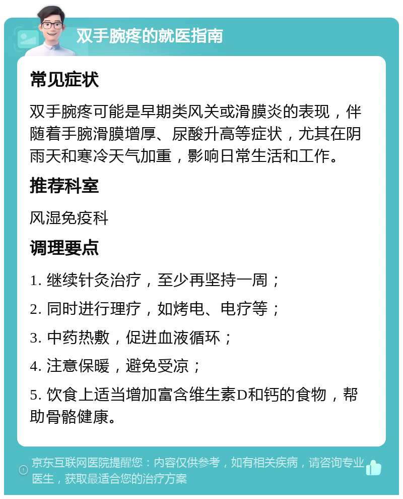 双手腕疼的就医指南 常见症状 双手腕疼可能是早期类风关或滑膜炎的表现，伴随着手腕滑膜增厚、尿酸升高等症状，尤其在阴雨天和寒冷天气加重，影响日常生活和工作。 推荐科室 风湿免疫科 调理要点 1. 继续针灸治疗，至少再坚持一周； 2. 同时进行理疗，如烤电、电疗等； 3. 中药热敷，促进血液循环； 4. 注意保暖，避免受凉； 5. 饮食上适当增加富含维生素D和钙的食物，帮助骨骼健康。