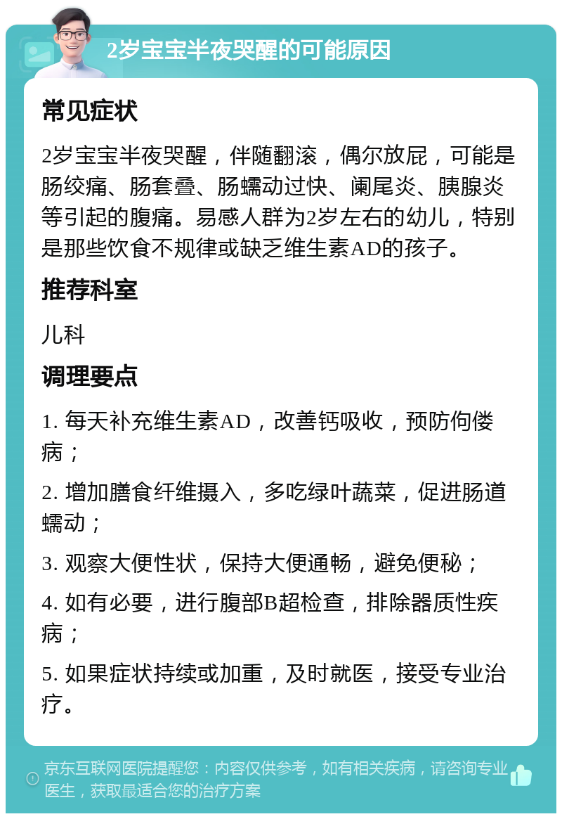 2岁宝宝半夜哭醒的可能原因 常见症状 2岁宝宝半夜哭醒，伴随翻滚，偶尔放屁，可能是肠绞痛、肠套叠、肠蠕动过快、阑尾炎、胰腺炎等引起的腹痛。易感人群为2岁左右的幼儿，特别是那些饮食不规律或缺乏维生素AD的孩子。 推荐科室 儿科 调理要点 1. 每天补充维生素AD，改善钙吸收，预防佝偻病； 2. 增加膳食纤维摄入，多吃绿叶蔬菜，促进肠道蠕动； 3. 观察大便性状，保持大便通畅，避免便秘； 4. 如有必要，进行腹部B超检查，排除器质性疾病； 5. 如果症状持续或加重，及时就医，接受专业治疗。