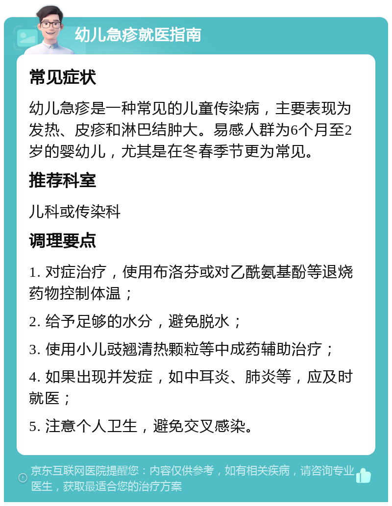 幼儿急疹就医指南 常见症状 幼儿急疹是一种常见的儿童传染病，主要表现为发热、皮疹和淋巴结肿大。易感人群为6个月至2岁的婴幼儿，尤其是在冬春季节更为常见。 推荐科室 儿科或传染科 调理要点 1. 对症治疗，使用布洛芬或对乙酰氨基酚等退烧药物控制体温； 2. 给予足够的水分，避免脱水； 3. 使用小儿豉翘清热颗粒等中成药辅助治疗； 4. 如果出现并发症，如中耳炎、肺炎等，应及时就医； 5. 注意个人卫生，避免交叉感染。