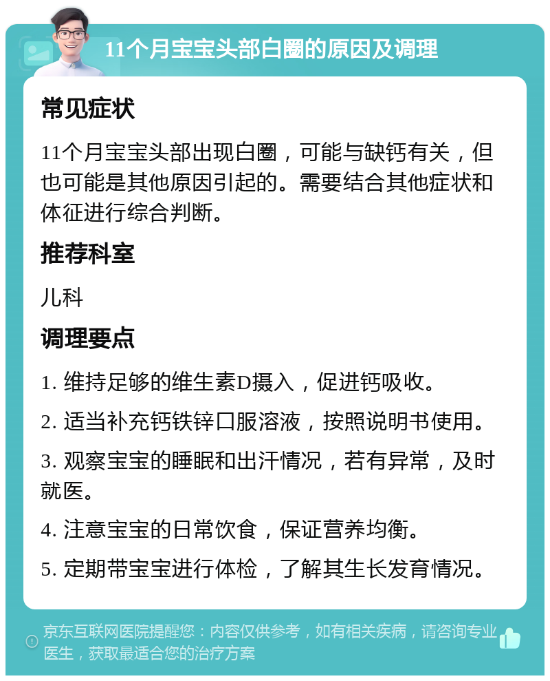 11个月宝宝头部白圈的原因及调理 常见症状 11个月宝宝头部出现白圈，可能与缺钙有关，但也可能是其他原因引起的。需要结合其他症状和体征进行综合判断。 推荐科室 儿科 调理要点 1. 维持足够的维生素D摄入，促进钙吸收。 2. 适当补充钙铁锌口服溶液，按照说明书使用。 3. 观察宝宝的睡眠和出汗情况，若有异常，及时就医。 4. 注意宝宝的日常饮食，保证营养均衡。 5. 定期带宝宝进行体检，了解其生长发育情况。