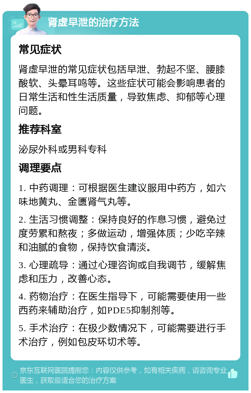 肾虚早泄的治疗方法 常见症状 肾虚早泄的常见症状包括早泄、勃起不坚、腰膝酸软、头晕耳鸣等。这些症状可能会影响患者的日常生活和性生活质量，导致焦虑、抑郁等心理问题。 推荐科室 泌尿外科或男科专科 调理要点 1. 中药调理：可根据医生建议服用中药方，如六味地黄丸、金匮肾气丸等。 2. 生活习惯调整：保持良好的作息习惯，避免过度劳累和熬夜；多做运动，增强体质；少吃辛辣和油腻的食物，保持饮食清淡。 3. 心理疏导：通过心理咨询或自我调节，缓解焦虑和压力，改善心态。 4. 药物治疗：在医生指导下，可能需要使用一些西药来辅助治疗，如PDE5抑制剂等。 5. 手术治疗：在极少数情况下，可能需要进行手术治疗，例如包皮环切术等。