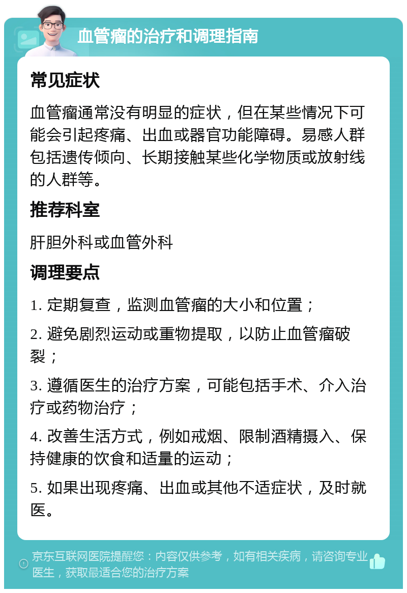 血管瘤的治疗和调理指南 常见症状 血管瘤通常没有明显的症状，但在某些情况下可能会引起疼痛、出血或器官功能障碍。易感人群包括遗传倾向、长期接触某些化学物质或放射线的人群等。 推荐科室 肝胆外科或血管外科 调理要点 1. 定期复查，监测血管瘤的大小和位置； 2. 避免剧烈运动或重物提取，以防止血管瘤破裂； 3. 遵循医生的治疗方案，可能包括手术、介入治疗或药物治疗； 4. 改善生活方式，例如戒烟、限制酒精摄入、保持健康的饮食和适量的运动； 5. 如果出现疼痛、出血或其他不适症状，及时就医。