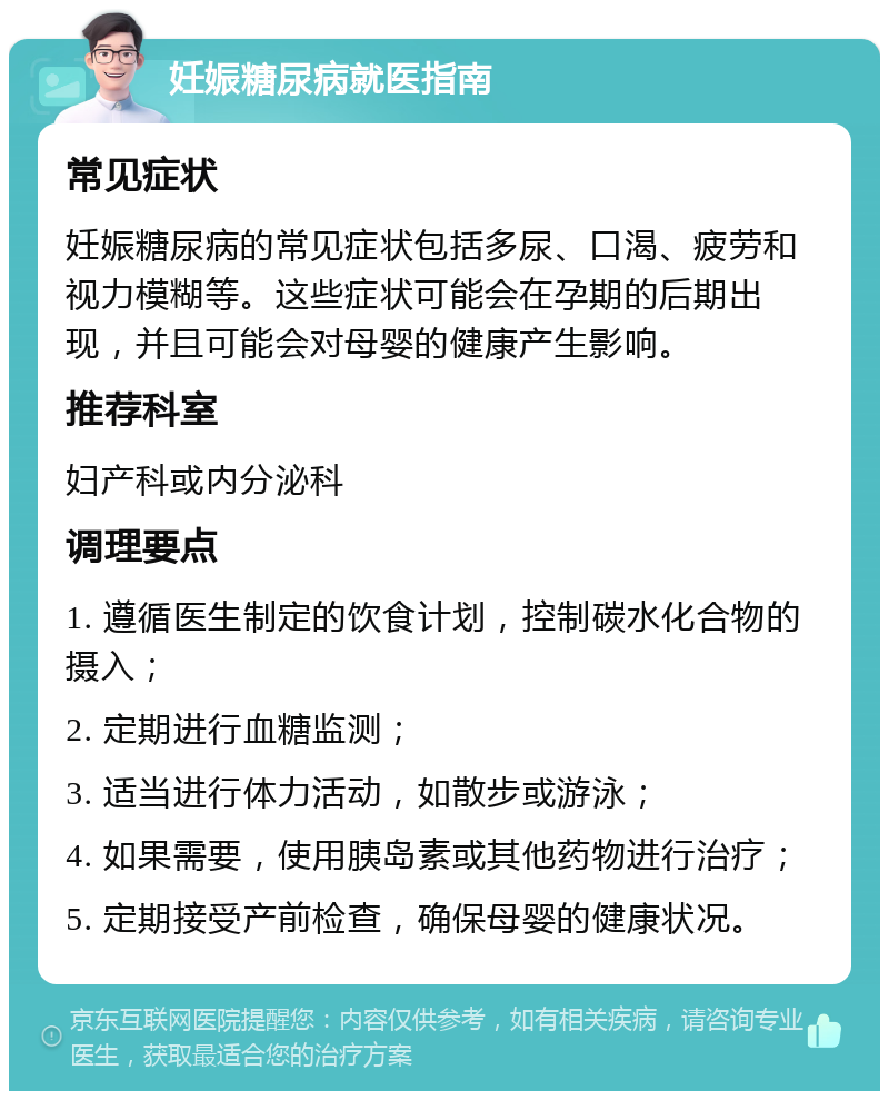 妊娠糖尿病就医指南 常见症状 妊娠糖尿病的常见症状包括多尿、口渴、疲劳和视力模糊等。这些症状可能会在孕期的后期出现，并且可能会对母婴的健康产生影响。 推荐科室 妇产科或内分泌科 调理要点 1. 遵循医生制定的饮食计划，控制碳水化合物的摄入； 2. 定期进行血糖监测； 3. 适当进行体力活动，如散步或游泳； 4. 如果需要，使用胰岛素或其他药物进行治疗； 5. 定期接受产前检查，确保母婴的健康状况。