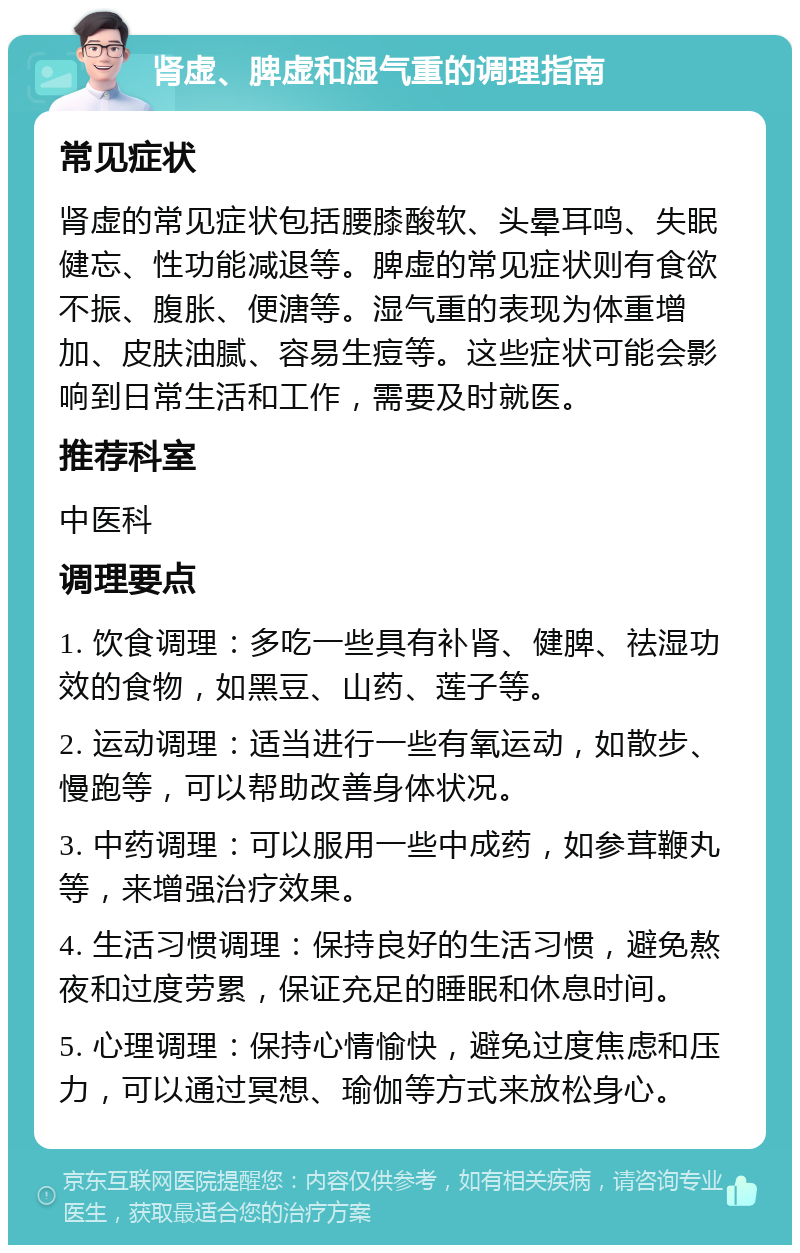 肾虚、脾虚和湿气重的调理指南 常见症状 肾虚的常见症状包括腰膝酸软、头晕耳鸣、失眠健忘、性功能减退等。脾虚的常见症状则有食欲不振、腹胀、便溏等。湿气重的表现为体重增加、皮肤油腻、容易生痘等。这些症状可能会影响到日常生活和工作，需要及时就医。 推荐科室 中医科 调理要点 1. 饮食调理：多吃一些具有补肾、健脾、祛湿功效的食物，如黑豆、山药、莲子等。 2. 运动调理：适当进行一些有氧运动，如散步、慢跑等，可以帮助改善身体状况。 3. 中药调理：可以服用一些中成药，如参茸鞭丸等，来增强治疗效果。 4. 生活习惯调理：保持良好的生活习惯，避免熬夜和过度劳累，保证充足的睡眠和休息时间。 5. 心理调理：保持心情愉快，避免过度焦虑和压力，可以通过冥想、瑜伽等方式来放松身心。