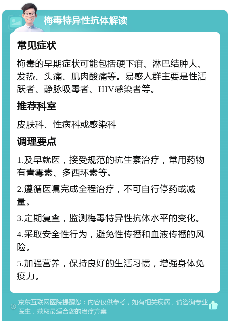 梅毒特异性抗体解读 常见症状 梅毒的早期症状可能包括硬下疳、淋巴结肿大、发热、头痛、肌肉酸痛等。易感人群主要是性活跃者、静脉吸毒者、HIV感染者等。 推荐科室 皮肤科、性病科或感染科 调理要点 1.及早就医，接受规范的抗生素治疗，常用药物有青霉素、多西环素等。 2.遵循医嘱完成全程治疗，不可自行停药或减量。 3.定期复查，监测梅毒特异性抗体水平的变化。 4.采取安全性行为，避免性传播和血液传播的风险。 5.加强营养，保持良好的生活习惯，增强身体免疫力。