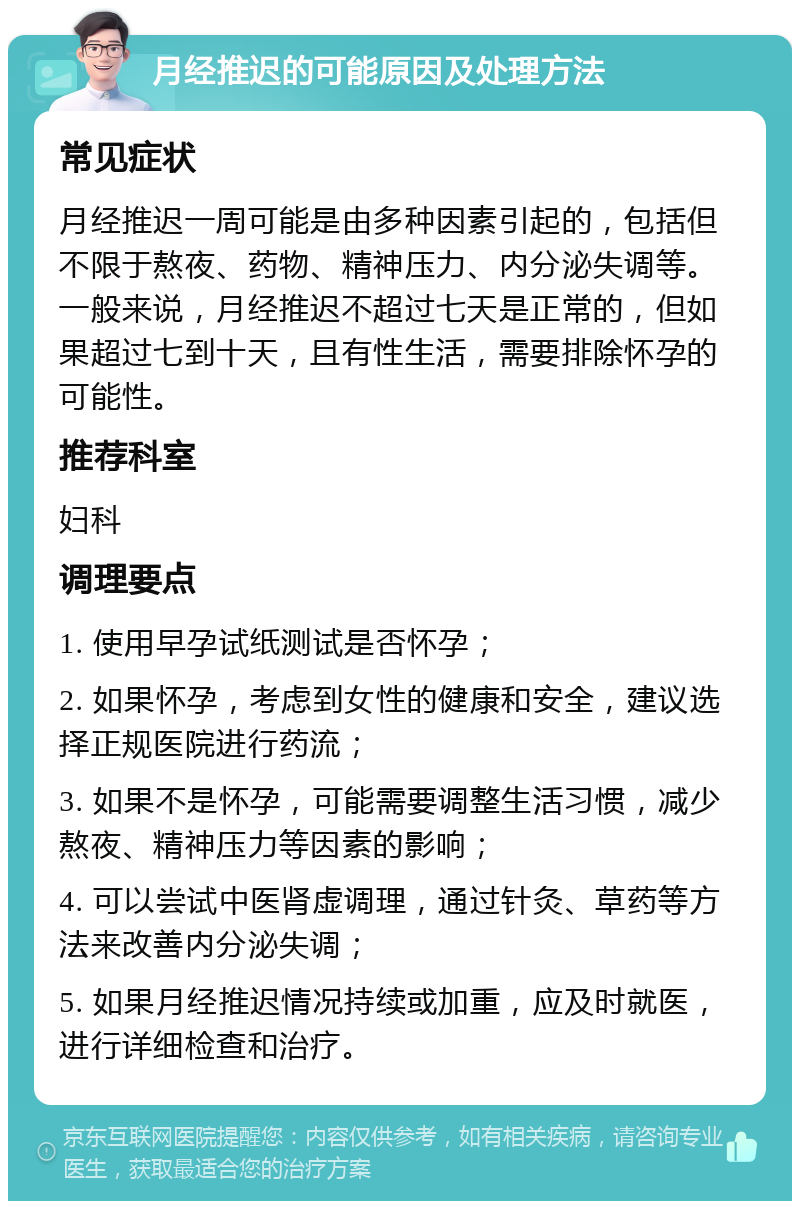 月经推迟的可能原因及处理方法 常见症状 月经推迟一周可能是由多种因素引起的，包括但不限于熬夜、药物、精神压力、内分泌失调等。一般来说，月经推迟不超过七天是正常的，但如果超过七到十天，且有性生活，需要排除怀孕的可能性。 推荐科室 妇科 调理要点 1. 使用早孕试纸测试是否怀孕； 2. 如果怀孕，考虑到女性的健康和安全，建议选择正规医院进行药流； 3. 如果不是怀孕，可能需要调整生活习惯，减少熬夜、精神压力等因素的影响； 4. 可以尝试中医肾虚调理，通过针灸、草药等方法来改善内分泌失调； 5. 如果月经推迟情况持续或加重，应及时就医，进行详细检查和治疗。