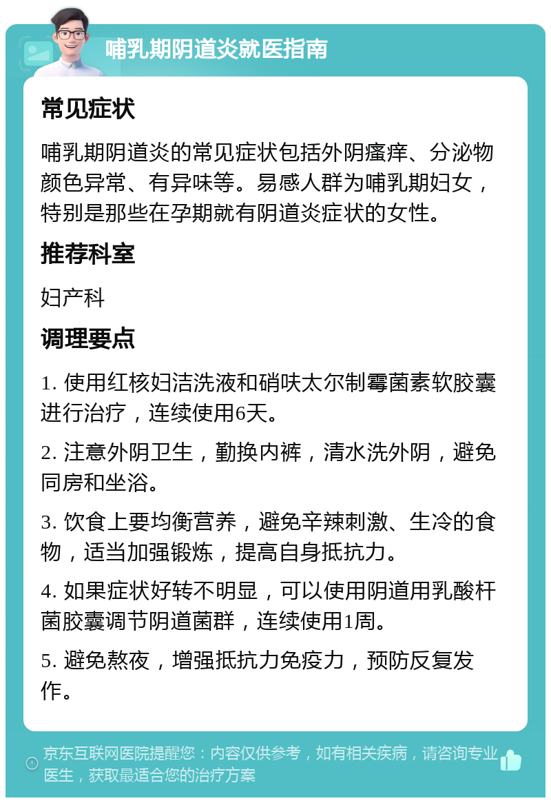 哺乳期阴道炎就医指南 常见症状 哺乳期阴道炎的常见症状包括外阴瘙痒、分泌物颜色异常、有异味等。易感人群为哺乳期妇女，特别是那些在孕期就有阴道炎症状的女性。 推荐科室 妇产科 调理要点 1. 使用红核妇洁洗液和硝呋太尔制霉菌素软胶囊进行治疗，连续使用6天。 2. 注意外阴卫生，勤换内裤，清水洗外阴，避免同房和坐浴。 3. 饮食上要均衡营养，避免辛辣刺激、生冷的食物，适当加强锻炼，提高自身抵抗力。 4. 如果症状好转不明显，可以使用阴道用乳酸杆菌胶囊调节阴道菌群，连续使用1周。 5. 避免熬夜，增强抵抗力免疫力，预防反复发作。