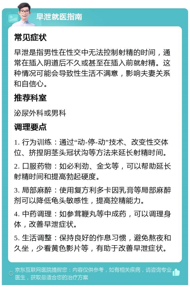 早泄就医指南 常见症状 早泄是指男性在性交中无法控制射精的时间，通常在插入阴道后不久或甚至在插入前就射精。这种情况可能会导致性生活不满意，影响夫妻关系和自信心。 推荐科室 泌尿外科或男科 调理要点 1. 行为训练：通过“动-停-动”技术、改变性交体位、挤捏阴茎头冠状沟等方法来延长射精时间。 2. 口服药物：如必利劲、金戈等，可以帮助延长射精时间和提高勃起硬度。 3. 局部麻醉：使用复方利多卡因乳膏等局部麻醉剂可以降低龟头敏感性，提高控精能力。 4. 中药调理：如参茸鞭丸等中成药，可以调理身体，改善早泄症状。 5. 生活调整：保持良好的作息习惯，避免熬夜和久坐，少看黄色影片等，有助于改善早泄症状。