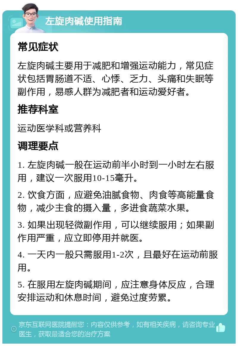 左旋肉碱使用指南 常见症状 左旋肉碱主要用于减肥和增强运动能力，常见症状包括胃肠道不适、心悸、乏力、头痛和失眠等副作用，易感人群为减肥者和运动爱好者。 推荐科室 运动医学科或营养科 调理要点 1. 左旋肉碱一般在运动前半小时到一小时左右服用，建议一次服用10-15毫升。 2. 饮食方面，应避免油腻食物、肉食等高能量食物，减少主食的摄入量，多进食蔬菜水果。 3. 如果出现轻微副作用，可以继续服用；如果副作用严重，应立即停用并就医。 4. 一天内一般只需服用1-2次，且最好在运动前服用。 5. 在服用左旋肉碱期间，应注意身体反应，合理安排运动和休息时间，避免过度劳累。