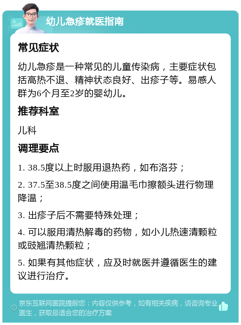 幼儿急疹就医指南 常见症状 幼儿急疹是一种常见的儿童传染病，主要症状包括高热不退、精神状态良好、出疹子等。易感人群为6个月至2岁的婴幼儿。 推荐科室 儿科 调理要点 1. 38.5度以上时服用退热药，如布洛芬； 2. 37.5至38.5度之间使用温毛巾擦额头进行物理降温； 3. 出疹子后不需要特殊处理； 4. 可以服用清热解毒的药物，如小儿热速清颗粒或豉翘清热颗粒； 5. 如果有其他症状，应及时就医并遵循医生的建议进行治疗。