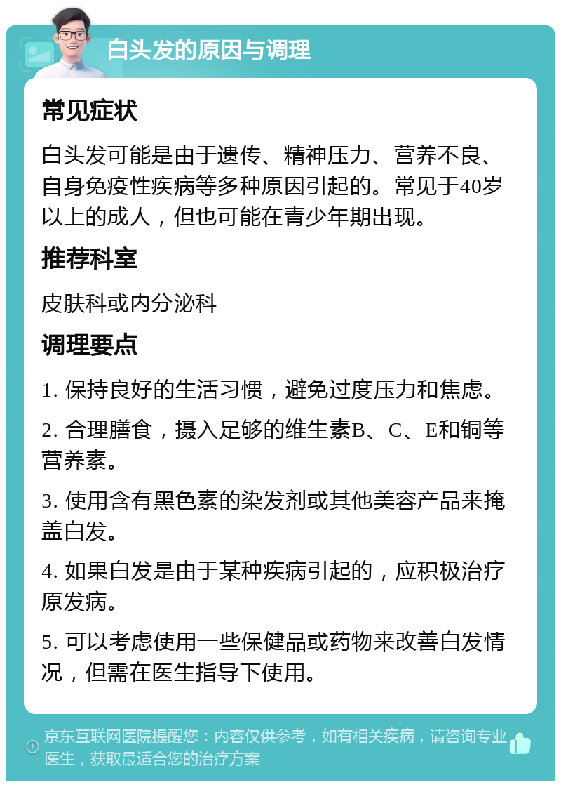 白头发的原因与调理 常见症状 白头发可能是由于遗传、精神压力、营养不良、自身免疫性疾病等多种原因引起的。常见于40岁以上的成人，但也可能在青少年期出现。 推荐科室 皮肤科或内分泌科 调理要点 1. 保持良好的生活习惯，避免过度压力和焦虑。 2. 合理膳食，摄入足够的维生素B、C、E和铜等营养素。 3. 使用含有黑色素的染发剂或其他美容产品来掩盖白发。 4. 如果白发是由于某种疾病引起的，应积极治疗原发病。 5. 可以考虑使用一些保健品或药物来改善白发情况，但需在医生指导下使用。