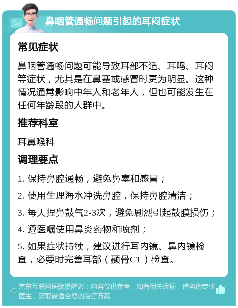 鼻咽管通畅问题引起的耳闷症状 常见症状 鼻咽管通畅问题可能导致耳部不适、耳鸣、耳闷等症状，尤其是在鼻塞或感冒时更为明显。这种情况通常影响中年人和老年人，但也可能发生在任何年龄段的人群中。 推荐科室 耳鼻喉科 调理要点 1. 保持鼻腔通畅，避免鼻塞和感冒； 2. 使用生理海水冲洗鼻腔，保持鼻腔清洁； 3. 每天捏鼻鼓气2-3次，避免剧烈引起鼓膜损伤； 4. 遵医嘱使用鼻炎药物和喷剂； 5. 如果症状持续，建议进行耳内镜、鼻内镜检查，必要时完善耳部（颞骨CT）检查。