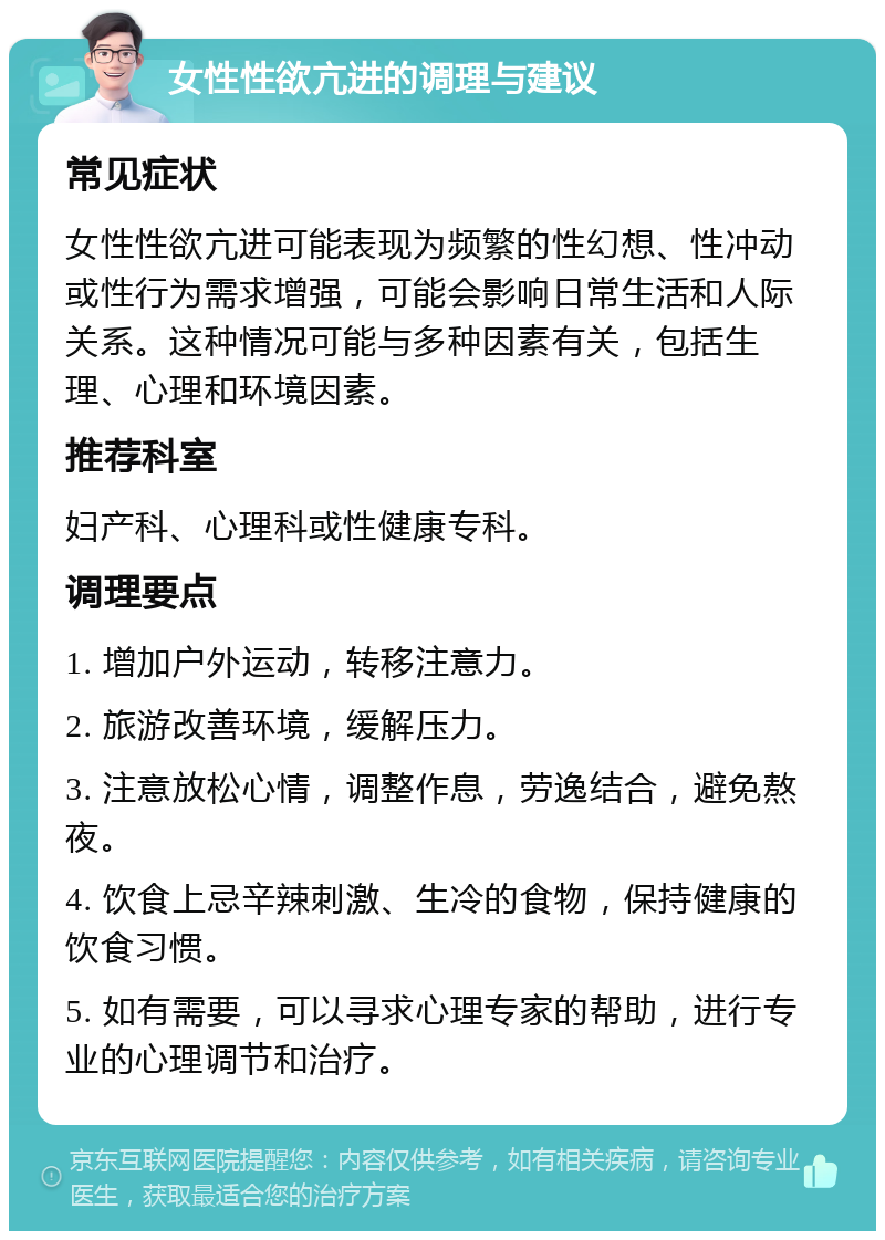 女性性欲亢进的调理与建议 常见症状 女性性欲亢进可能表现为频繁的性幻想、性冲动或性行为需求增强，可能会影响日常生活和人际关系。这种情况可能与多种因素有关，包括生理、心理和环境因素。 推荐科室 妇产科、心理科或性健康专科。 调理要点 1. 增加户外运动，转移注意力。 2. 旅游改善环境，缓解压力。 3. 注意放松心情，调整作息，劳逸结合，避免熬夜。 4. 饮食上忌辛辣刺激、生冷的食物，保持健康的饮食习惯。 5. 如有需要，可以寻求心理专家的帮助，进行专业的心理调节和治疗。