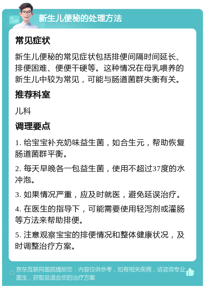 新生儿便秘的处理方法 常见症状 新生儿便秘的常见症状包括排便间隔时间延长、排便困难、便便干硬等。这种情况在母乳喂养的新生儿中较为常见，可能与肠道菌群失衡有关。 推荐科室 儿科 调理要点 1. 给宝宝补充奶味益生菌，如合生元，帮助恢复肠道菌群平衡。 2. 每天早晚各一包益生菌，使用不超过37度的水冲泡。 3. 如果情况严重，应及时就医，避免延误治疗。 4. 在医生的指导下，可能需要使用轻泻剂或灌肠等方法来帮助排便。 5. 注意观察宝宝的排便情况和整体健康状况，及时调整治疗方案。