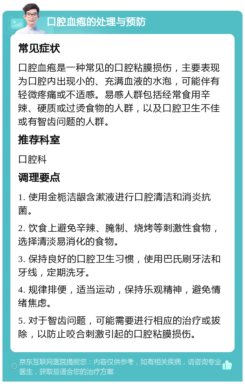 口腔血疱的处理与预防 常见症状 口腔血疱是一种常见的口腔粘膜损伤，主要表现为口腔内出现小的、充满血液的水泡，可能伴有轻微疼痛或不适感。易感人群包括经常食用辛辣、硬质或过烫食物的人群，以及口腔卫生不佳或有智齿问题的人群。 推荐科室 口腔科 调理要点 1. 使用金栀洁龈含漱液进行口腔清洁和消炎抗菌。 2. 饮食上避免辛辣、腌制、烧烤等刺激性食物，选择清淡易消化的食物。 3. 保持良好的口腔卫生习惯，使用巴氏刷牙法和牙线，定期洗牙。 4. 规律排便，适当运动，保持乐观精神，避免情绪焦虑。 5. 对于智齿问题，可能需要进行相应的治疗或拔除，以防止咬合刺激引起的口腔粘膜损伤。