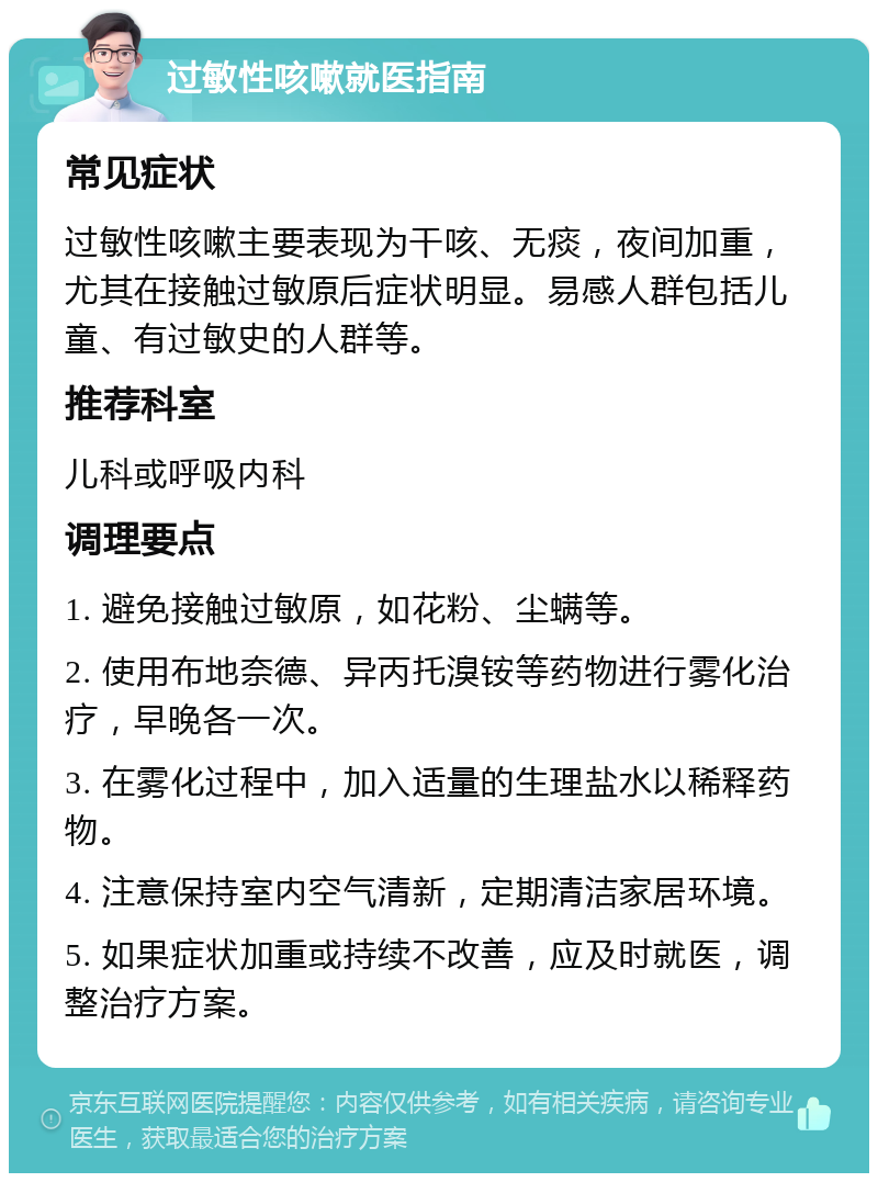 过敏性咳嗽就医指南 常见症状 过敏性咳嗽主要表现为干咳、无痰，夜间加重，尤其在接触过敏原后症状明显。易感人群包括儿童、有过敏史的人群等。 推荐科室 儿科或呼吸内科 调理要点 1. 避免接触过敏原，如花粉、尘螨等。 2. 使用布地奈德、异丙托溴铵等药物进行雾化治疗，早晚各一次。 3. 在雾化过程中，加入适量的生理盐水以稀释药物。 4. 注意保持室内空气清新，定期清洁家居环境。 5. 如果症状加重或持续不改善，应及时就医，调整治疗方案。